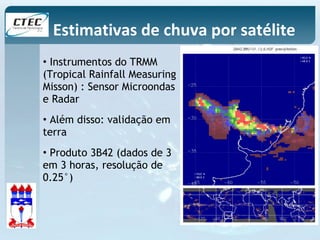 Estimativas de chuva por satélite 
• Instrumentos do TRMM 
(Tropical Rainfall Measuring 
Misson) : Sensor Microondas 
e Radar 
• Além disso: validação em 
terra 
• Produto 3B42 (dados de 3 
em 3 horas, resolução de 
0.25°) 
 