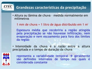 Grandezas características da precipitação 
• Altura ou lâmina de chuva – medida normalmente em 
milímetros 
1 mm de chuva = 1 litro de água distribuído em 1 m2 
Espessura média que recobriria a região atingida 
pela precipitação se não houvesse infiltração, nem 
evaporação e nem escoamento para fora dos limites 
da região 
• Intensidade da chuva é a razão entre a altura 
precipitada e o tempo de duração da chuva 
representa a variabilidade temporal  geralmente 
são definidos intervalos de tempo nos quais é 
considerada constante 
 