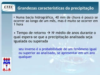 Grandezas características da precipitação 
• Numa bacia hidrográfica, 40 mm de chuva é pouco se 
ocorrer ao longo de um mês, mas é muito se ocorrer em 
1 hora 
• Tempo de retorno  No médio de anos durante o 
qual espera-se que a precipitação analisada seja 
igualada ou superada 
seu inverso é a probabilidade de um fenômeno igual 
ou superior ao analisado, se apresentar em um ano 
qualquer 
 