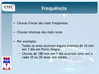 Frequência 
• Chuvas fracas são mais freqüentes 
• Chuvas intensas são mais raras 
• Por exemplo: 
− Todos os anos ocorrem alguns eventos de 10 mm 
em 1 dia em Porto Alegre. 
− Chuvas de 180 mm em 1 dia ocorrem uma vez a 
cada 10 ou 20 anos, em média. 
 