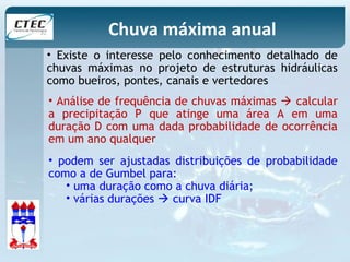 Chuva máxima anual 
• Existe o interesse pelo conhecimento detalhado de 
chuvas máximas no projeto de estruturas hidráulicas 
como bueiros, pontes, canais e vertedores 
• Análise de frequência de chuvas máximas  calcular 
a precipitação P que atinge uma área A em uma 
duração D com uma dada probabilidade de ocorrência 
em um ano qualquer 
• podem ser ajustadas distribuições de probabilidade 
como a de Gumbel para: 
• uma duração como a chuva diária; 
• várias durações  curva IDF 
 