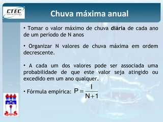 Chuva máxima anual 
• Tomar o valor máximo de chuva diária de cada ano 
de um período de N anos 
• Organizar N valores de chuva máxima em ordem 
decrescente. 
• A cada um dos valores pode ser associada uma 
probabilidade de que este valor seja atingido ou 
excedido em um ano qualquer. 
I 
• Fórmula empírica: P = 
N + 
1 
 