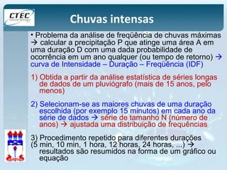 Chuvas intensas 
• Problema da análise de freqüência de chuvas máximas 
 calcular a precipitação P que atinge uma área A em 
uma duração D com uma dada probabilidade de 
ocorrência em um ano qualquer (ou tempo de retorno)  
curva de Intensidade – Duração – Freqüência (IDF) 
1) Obtida a partir da análise estatística de séries longas 
de dados de um pluviógrafo (mais de 15 anos, pelo 
menos) 
2) Selecionam-se as maiores chuvas de uma duração 
escolhida (por exemplo 15 minutos) em cada ano da 
série de dados  série de tamanho N (número de 
anos)  ajustada uma distribuição de frequências 
3) Procedimento repetido para diferentes durações 
(5 min, 10 min, 1 hora, 12 horas, 24 horas, ...)  
resultados são resumidos na forma de um gráfico ou 
equação 
 