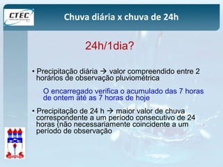 Chuva diária x chuva de 24h 
24h/1dia? 
• Precipitação diária  valor compreendido entre 2 
horários de observação pluviométrica 
O encarregado verifica o acumulado das 7 horas 
de ontem até as 7 horas de hoje 
• Precipitação de 24 h  maior valor de chuva 
correspondente a um período consecutivo de 24 
horas (não necessariamente coincidente a um 
período de observação 
 