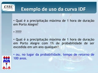 Exemplo de uso da curva IDF 
• Qual é a precipitação máxima de 1 hora de duração 
em Porto Alegre? 
• ????? 
• Qual é a precipitação máxima de 1 hora de duração 
em Porto Alegre com 1% de probabilidade de ser 
excedida em um ano qualquer? 
• ou, no lugar da probabilidade, tempo de retorno de 
100 anos. 
 