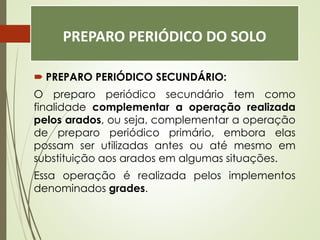 PREPARO PERIÓDICO DO SOLO
 PREPARO PERIÓDICO SECUNDÁRIO:
O preparo periódico secundário tem como
finalidade complementar a operação realizada
pelos arados, ou seja, complementar a operação
de preparo periódico primário, embora elas
possam ser utilizadas antes ou até mesmo em
substituição aos arados em algumas situações.
Essa operação é realizada pelos implementos
denominados grades.
 