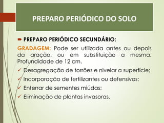 PREPARO PERIÓDICO DO SOLO
 PREPARO PERIÓDICO SECUNDÁRIO:
GRADAGEM: Pode ser utilizada antes ou depois
da aração, ou em substituição a mesma.
Profundidade de 12 cm.
 Desagregação de torrões e nivelar a superfície;
 Incorporação de fertilizantes ou defensivos;
 Enterrar de sementes miúdas;
 Eliminação de plantas invasoras.
 