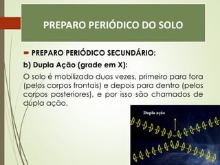 PREPARO PERIÓDICO DO SOLO
 PREPARO PERIÓDICO SECUNDÁRIO:
b) Dupla Ação (grade em X):
O solo é mobilizado duas vezes, primeiro para fora
(pelos corpos frontais) e depois para dentro (pelos
corpos posteriores), e por isso são chamados de
dupla ação.
 