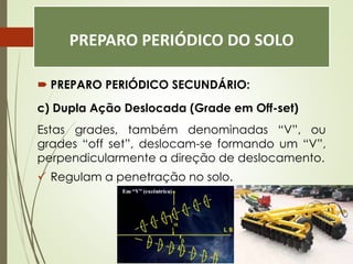 PREPARO PERIÓDICO DO SOLO
 PREPARO PERIÓDICO SECUNDÁRIO:
c) Dupla Ação Deslocada (Grade em Off-set)
Estas grades, também denominadas “V”, ou
grades “off set”, deslocam-se formando um “V”,
perpendicularmente a direção de deslocamento.
 Regulam a penetração no solo.
 