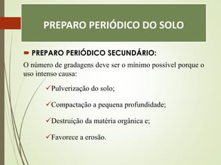 PREPARO PERIÓDICO DO SOLO
 PREPARO PERIÓDICO SECUNDÁRIO:
O número de gradagens deve ser o mínimo possível porque o
uso intenso causa:
Pulverização do solo;
Compactação a pequena profundidade;
Destruição da matéria orgânica e;
Favorece a erosão.
 