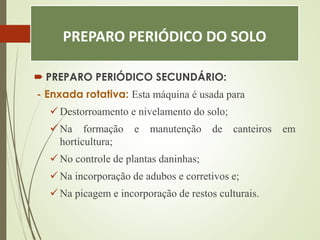 PREPARO PERIÓDICO DO SOLO
 PREPARO PERIÓDICO SECUNDÁRIO:
- Enxada rotativa: Esta máquina é usada para
 Destorroamento e nivelamento do solo;
 Na formação e manutenção de canteiros em
horticultura;
 No controle de plantas daninhas;
 Na incorporação de adubos e corretivos e;
 Na picagem e incorporação de restos culturais.
 