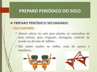 PREPARO PERIÓDICO DO SOLO
 PREPARO PERIÓDICO SECUNDÁRIO:
- SULCADORES:
 Abrem sulcos no solo para plantio ou semeadura de
uma cultura, para irrigação, drenagem, controle de
erosão ou divisão de talhões.
 São muito usados no milho, cana de açúcar e
mandioca.
 