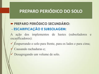 PREPARO PERIÓDICO DO SOLO
 PREPARO PERIÓDICO SECUNDÁRIO:
- ESCARIFICAÇÃO E SUBSOLAGEM:
A ação dos implementos de hastes (subsoladores e
escarificadores):
 Empurrando o solo para frente, para os lados e para cima;
 Causando rachaduras e;
 Desagregando um volume de solo.
 