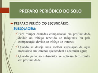 PREPARO PERIÓDICO DO SOLO
 PREPARO PERIÓDICO SECUNDÁRIO:
- SUBSOLAGEM:
 Para romper camadas compactadas em profundidade
devido ao tráfego repetido de máquinas, ou pela
compactação devido ao tráfego de tratores;
 Quando se deseja uma melhor circulação de água
necessário em terrenos que tendem a acumular água;
 Quando junto ao subsolador se aplicam fertilizantes
em profundidade.
 