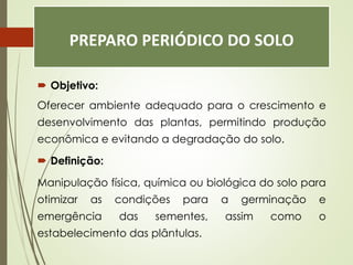 PREPARO PERIÓDICO DO SOLO
 Objetivo:
Oferecer ambiente adequado para o crescimento e
desenvolvimento das plantas, permitindo produção
econômica e evitando a degradação do solo.
 Definição:
Manipulação física, química ou biológica do solo para
otimizar as condições para a germinação e
emergência das sementes, assim como o
estabelecimento das plântulas.
 