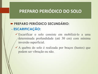 PREPARO PERIÓDICO DO SOLO
 PREPARO PERIÓDICO SECUNDÁRIO:
- ESCARIFICAÇÃO:
 Escarificar o solo consiste em mobilizá-lo a uma
determinada profundidade (até 30 cm) com mínima
inversão superficial.
 A quebra do solo é realizada por braços (hastes) que
podem ser vibração ou não.
 
