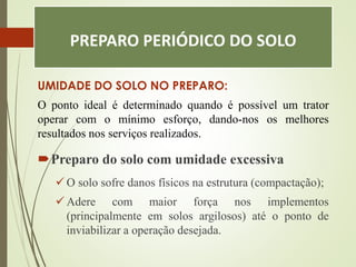 PREPARO PERIÓDICO DO SOLO
UMIDADE DO SOLO NO PREPARO:
O ponto ideal é determinado quando é possível um trator
operar com o mínimo esforço, dando-nos os melhores
resultados nos serviços realizados.
Preparo do solo com umidade excessiva
 O solo sofre danos físicos na estrutura (compactação);
 Adere com maior força nos implementos
(principalmente em solos argilosos) até o ponto de
inviabilizar a operação desejada.
 