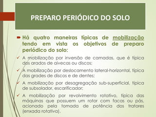 PREPARO PERIÓDICO DO SOLO
 Há quatro maneiras típicas de mobilização
tendo em vista os objetivos de preparo
periódico do solo:
 A mobilização por inversão de camadas, que é típica
dos arados de aivecas ou discos;
 A mobilização por deslocamento lateral-horizontal, típica
das grades de discos e de dentes;
 A mobilização por desagregação sub-superficial, típica
de subsolador, escarificador;
 A mobilização por revolvimento rotativo, típica das
máquinas que possuem um rotor com facas ou pás,
acionado pela tomada de potência dos tratores
(enxada rotativa).
 