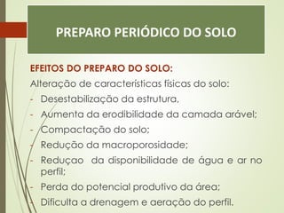 PREPARO PERIÓDICO DO SOLO
EFEITOS DO PREPARO DO SOLO:
Alteração de características físicas do solo:
- Desestabilização da estrutura,
- Aumenta da erodibilidade da camada arável;
- Compactação do solo;
- Redução da macroporosidade;
- Reduçao da disponibilidade de água e ar no
perfil;
- Perda do potencial produtivo da área;
- Dificulta a drenagem e aeração do perfil.
 