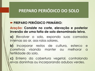 PREPARO PERIÓDICO DO SOLO
 PREPARO PERIÓDICO PRIMÁRIO:
Aração: Consiste no corte, elevação e posterior
inversão de uma fatia de solo denominado leiva.
a) Revolver o solo, expondo suas camadas
internas ao ar, aos raios solares.
b) Incorporar restos de cultura, esterco e
corretivos visando manter ou melhorar a
fertilidade do solo.
c) Enterro da cobertura vegetal, controlando
ervas daninhas ou incorporando adubos verdes.
 