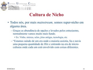05/09/2014 
Cultura de Nicho 
• Todos nós, por mais mainstream, somos super-nicho em 
alguma área. 
– Graças as abundância de opções e levados pelos entusiasmo, 
normalmente vamos muito mais fundo. 
• Ex: Vinho, música, selos, jóias antigas, tecnologia, etc. 
– “Estamos saindo de um era onde a maioria assistia, lia e ouvia 
uma pequena quantidade de Hits e entrando na era de micro-culturas 
onde cada um está envolvido com coisas diferentes. 
11 
 