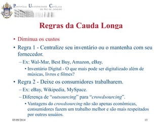 05/09/2014 
Regras da Cauda Longa 
• Diminua os custos 
• Regra 1 - Centralize seu inventário ou o mantenha com seu 
fornecedor. 
– Ex: Wal-Mar, Best Buy, Amazon, eBay. 
• Inventário Digital - O que mais pode ser digitalizado além de 
músicas, livros e filmes? 
• Regra 2 - Deixe os consumidores trabalharem. 
– Ex: eBay, Wikipedia, MySpace. 
– Diferença de “outsourcing” para “crowdsourcing”. 
• Vantagens do crowdsourcing não são apenas econômicas, 
consumidores fazem um trabalho melhor e são mais respeitados 
por outros usuáios. 
13 
 