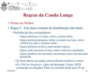 05/09/2014 
Regras da Cauda Longa 
• Pense em Nichos 
• Regra 3 - Um único método de distribuição não basta. 
– Preferências dos consumidores: 
–Alguns preferem ir às lojas, outros comprar online. 
–Alguns preferem pesquisar online e comprar nas lojas, outros 
verificar nas lojas e comprar online. 
–Alguns preferem na hora, outros podem esperar. 
–Alguns estão próximos às lojas, outros estão bem espalhados. 
–Alguns produtos têm demanda concentrada, outros têm demanda 
distribuída. 
• Se focar apenas um grupo, provavelmente perderá os outros. 
• Ex: CSI via broadcast, video sob demanda, iTunes, DVD 
(comprado ou alugado). Pode ser assistido desde uma TV de 
14 
 