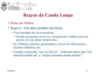 05/09/2014 
Regras da Cauda Longa 
• Pense em Nichos 
• Regra 4 - Um único produto não basta. 
– Usar estratégia de microchunking. 
• Dividir um produto ou serviço, normalmente vendido como um 
pacote, em suas partes componentes. 
– Ex: Notícias, músicas, personagens e níveis de video-games, 
receitas culinárias, etc. 
– Usando a expressão “one size fits all”, Anderson afirma que “um 
tamanho atende um” e “muitos tamanhos atende muitos”. 
15 
 