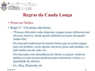 05/09/2014 
Regras da Cauda Longa 
• Pense em Nichos 
• Regra 5 - Um preço não basta. 
– “Pessoas diferentes estão dispostas a pagar preços diferentes por 
diversos motivos, desde quanto dinheiro possuem até quanto 
tempo têm.” 
– No mercado tradicional da mesma forma que só existe espaço 
para um produto, existe apenas um preço para cada produto, ou 
pelo menos um de cada vez. 
– Em mercados com abundância de ofertas os preços variáveis 
podem ser uma técnica poderosa para maximizar o lucro e a 
quantidade de clientes. 
– Ex: eBay, Rhapsody, etc. 
16 
 