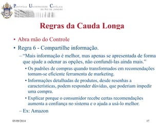 05/09/2014 
Regras da Cauda Longa 
• Abra mão do Controle 
• Regra 6 - Compartilhe informação. 
– “Mais informação é melhor, mas apenas se apresentada de forma 
que ajude a odenar as opções, não confundí-las ainda mais.” 
• Os padrões de compras quando transformados em recomendações 
tornam-se eficiente ferramenta de marketing. 
• Informações detalhadas de produtos, desde resenhas a 
características, podem responder dúvidas, que poderiam impedir 
uma compra. 
• Explicar porque o consumidor recebe certas recomendações 
aumenta a confiança no sistema e o ajuda a usá-lo melhor. 
– Ex: Amazon 
17 
 