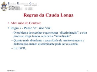 05/09/2014 
Regras da Cauda Longa 
• Abra mão do Controle 
• Regra 7 - Pense “e”, não “ou”. 
– O problema de escolher é que requer “discriminação”, e este 
processo exige tempo, recursos e “advinhação”. 
– Quanto mais abundante a capacidade de armazenamento e 
distribuição, menos discriminante pode ser o sistema. 
– Ex: DVD, 
18 
 