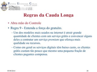05/09/2014 
Regras da Cauda Longa 
• Abra mão do Controle 
• Regra 9 - Entenda a força do gratuíto. 
– Um dos modelos mais usados na internet é atrair grande 
quantidade de clientes com um serviço grátis e convencer alguns 
deles a contratar um serviço premium que ofereça mais 
qualidade ou recursos. 
– Como em geral os serviços digitais têm baixo custo, os clientes 
grátis custam tão pouco que mesmo uma pequena fração de 
clientes pagantes compensa. 
20 
 