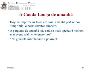 05/09/2014 
A Cauda Longa de amanhã 
• Hoje se imprime as fotos em casa, amanhã poderemos 
“imprimir” o porta-retratos também. 
• A pergunta de amanhã não será se mais opções é melhor, 
mas o que realmente queremos? 
• “Na gôndola infinita tudo é possível”. 
21 
 