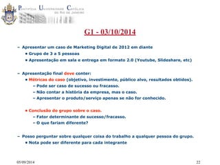 G1 - 03/10/2014 
– Apresentar um caso de Marketing Digital de 2012 em diante 
• Grupo de 3 a 5 pessoas 
• Apresentação em sala e entrega em formato 2.0 (Youtube, Slideshare, etc) 
– Apresentação final deve conter: 
• Métricas do caso (objetivo, investimento, público alvo, resultados obtidos). 
– Pode ser caso de sucesso ou fracasso. 
– Não contar a história da empresa, mas o caso. 
– Apresentar o produto/serviço apenas se não for conhecido. 
• Conclusão do grupo sobre o caso. 
– Fator determinante de sucesso/fracasso. 
– O que fariam diferente? 
– Posso perguntar sobre qualquer coisa do trabalho a qualquer pessoa do grupo. 
• Nota pode ser diferente para cada integrante 
05/09/2014 22 
 