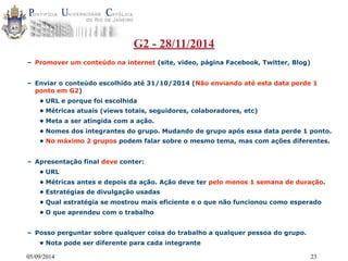 G2 - 28/11/2014 
– Promover um conteúdo na internet (site, video, página Facebook, Twitter, Blog) 
– Enviar o conteúdo escolhido até 31/10/2014 (Não enviando até esta data perde 1 
ponto em G2) 
• URL e porque foi escolhida 
• Métricas atuais (views totais, seguidores, colaboradores, etc) 
• Meta a ser atingida com a ação. 
• Nomes dos integrantes do grupo. Mudando de grupo após essa data perde 1 ponto. 
• No máximo 2 grupos podem falar sobre o mesmo tema, mas com ações diferentes. 
– Apresentação final deve conter: 
• URL 
• Métricas antes e depois da ação. Ação deve ter pelo menos 1 semana de duração. 
• Estratégias de divulgação usadas 
• Qual estratégia se mostrou mais eficiente e o que não funcionou como esperado 
• O que aprendeu com o trabalho 
– Posso perguntar sobre qualquer coisa do trabalho a qualquer pessoa do grupo. 
• Nota pode ser diferente para cada integrante 
05/09/2014 23 
 