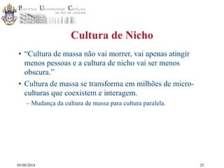 05/09/2014 
Cultura de Nicho 
• “Cultura de massa não vai morrer, vai apenas atingir 
menos pessoas e a cultura de nicho vai ser menos 
obscura.” 
• Cultura de massa se transforma em milhões de micro-culturas 
que coexistem e interagem. 
– Mudança da cultura de massa para cultura paralela. 
25 
 