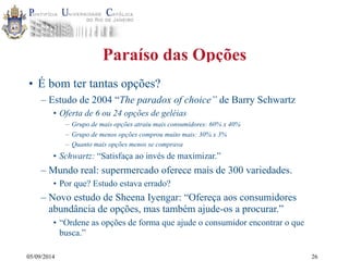 05/09/2014 
Paraíso das Opções 
• É bom ter tantas opções? 
– Estudo de 2004 “The paradox of choice” de Barry Schwartz 
• Oferta de 6 ou 24 opções de geléias 
– Grupo de mais opções atraiu mais consumidores: 60% x 40% 
– Grupo de menos opções comprou muito mais: 30% x 3% 
– Quanto mais opções menos se comprava 
• Schwartz: “Satisfaça ao invés de maximizar.” 
– Mundo real: supermercado oferece mais de 300 variedades. 
• Por que? Estudo estava errado? 
– Novo estudo de Sheena Iyengar: “Ofereça aos consumidores 
abundância de opções, mas também ajude-os a procurar.” 
• “Ordene as opções de forma que ajude o consumidor encontrar o que 
busca.” 
26 
 