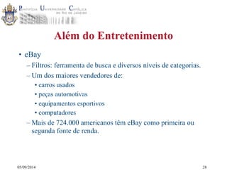 05/09/2014 
Além do Entretenimento 
• eBay 
– Filtros: ferramenta de busca e diversos níveis de categorias. 
– Um dos maiores vendedores de: 
• carros usados 
• peças automotivas 
• equipamentos esportivos 
• computadores 
–Mais de 724.000 americanos têm eBay como primeira ou 
segunda fonte de renda. 
28 
 