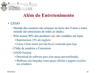 05/09/2014 
Além do Entretenimento 
• LEGO 
–Metade dos usuários são crianças na faixa dos 9 anos e outra 
metade são entusiastas de todas as idades. 
– Pelo menos 90% dos produtos não são vendidos em lojas. 
• Representam 15% do negócio 
• Lucro é bem maior por não haver comissão para loja. 
– Clube de usuários e Concursos 
– LEGO Factory 
• Download de software para criar peças personalizadas. 
• Melhores são lançadas como peças oficiais e pagam royalties 
aos criadores. 
29 
 