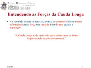 Entendendo as Forças da Cauda Longa 
• Ao contrário do que se pensava, a curva de demanda é muito menos 
influenciada pelos Hits, e na verdade é tão diversa quanto a 
população. 
05/09/2014 
“A Cauda Longa nada mais é do que a cultura sem os filtros 
impostos pela escassez econômica.” 
3 
 