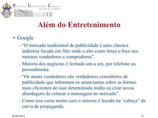 05/09/2014 
Além do Entretenimento 
• Google 
– “O mercado tradicional de publicidade é uma clássica 
indústria focada em Hits onde o alto custo força o foco nos 
maiores vendedores e compradores”. 
–Maioria dos negócios é fechado um a um, por telefone ou 
pessoalmente. 
– “Os atuais vendedores são verdadeiros consultores de 
publicidade que informam os anunciantes sobre as formas 
mais eficientes de usar determinada mídia ou criar novas 
abordagens de colocar a mensagem no mercado”. 
– Como isso custa muito caro o sistema é focado na “cabeça” da 
curva de propaganda. 
31 
 
