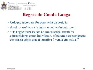 05/09/2014 
Regras da Cauda Longa 
• Coloque tudo quer for possível à disposição. 
• Ajude o usuário a encontrar o que realmente quer. 
• “Os negócios baseados na cauda longa tratam os 
consumidores como indivíduos, oferecendo customização 
em massa como uma alternativa à venda em massa.” 
32 
