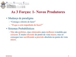 As 3 Forças: 1- Novos Produtores 
• Mudança de paradigma 
– “Consiga o direito de fazer” 
– “O que o está impedindo de fazer?” 
• Sistemas Probabilísticos 
– Não são perfeitos, mas otimizados para melhorar à medida que 
crescem. É muito eficiente do ponto de vista macro, mas só 
consegue isso sacrificando a precisão absoluta no ponto de vista 
micro. 
05/09/2014 
5 
 