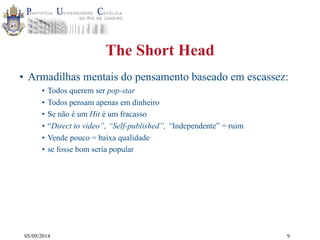 05/09/2014 
The Short Head 
• Armadilhas mentais do pensamento baseado em escassez: 
• Todos querem ser pop-star 
• Todos pensam apenas em dinheiro 
• Se não é um Hit é um fracasso 
• “Direct to video”, “Self-published”, “Independente” = ruim 
• Vende pouco = baixa qualidade 
• se fosse bom seria popular 
9 
 