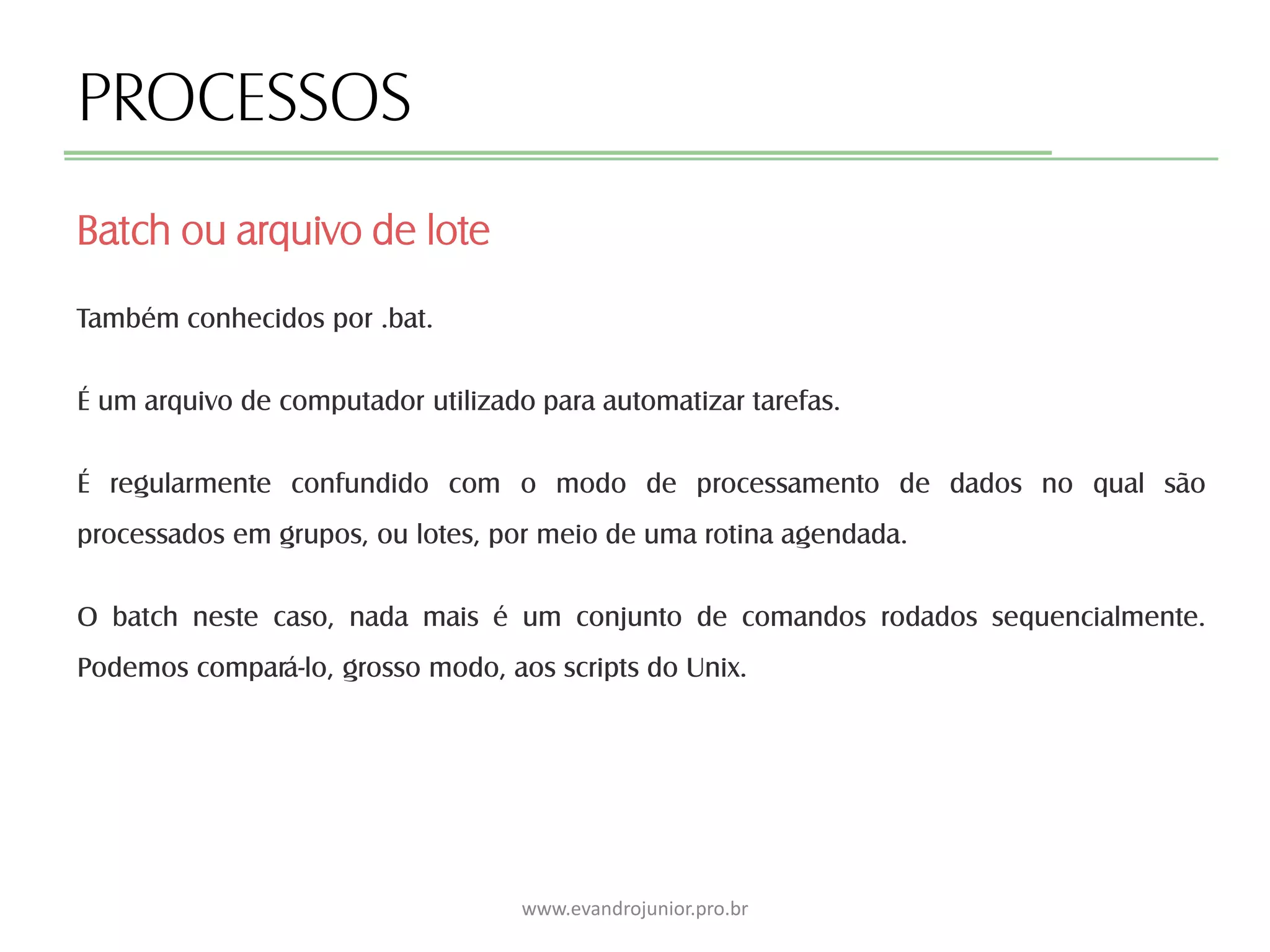 PROCESSOS
Também conhecidos por .bat.
É um arquivo de computador utilizado para automatizar tarefas.
É regularmente confundido com o modo de processamento de dados no qual são
processados em grupos, ou lotes, por meio de uma rotina agendada.
O batch neste caso, nada mais é um conjunto de comandos rodados sequencialmente.
Podemos compará-lo, grosso modo, aos scripts do Unix.
Batch ou arquivo de lote
www.evandrojunior.pro.br
 