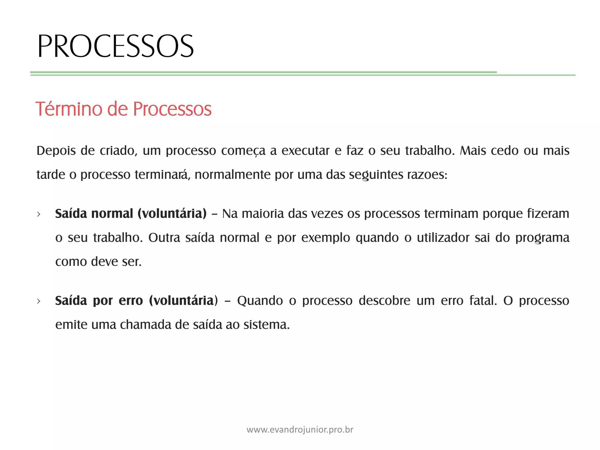 PROCESSOS
Depois de criado, um processo começa a executar e faz o seu trabalho. Mais cedo ou mais
tarde o processo terminará, normalmente por uma das seguintes razoes:
› Saída normal (voluntária) – Na maioria das vezes os processos terminam porque fizeram
o seu trabalho. Outra saída normal e por exemplo quando o utilizador sai do programa
como deve ser.
› Saída por erro (voluntária) – Quando o processo descobre um erro fatal. O processo
emite uma chamada de saída ao sistema.
Término de Processos
www.evandrojunior.pro.br
 