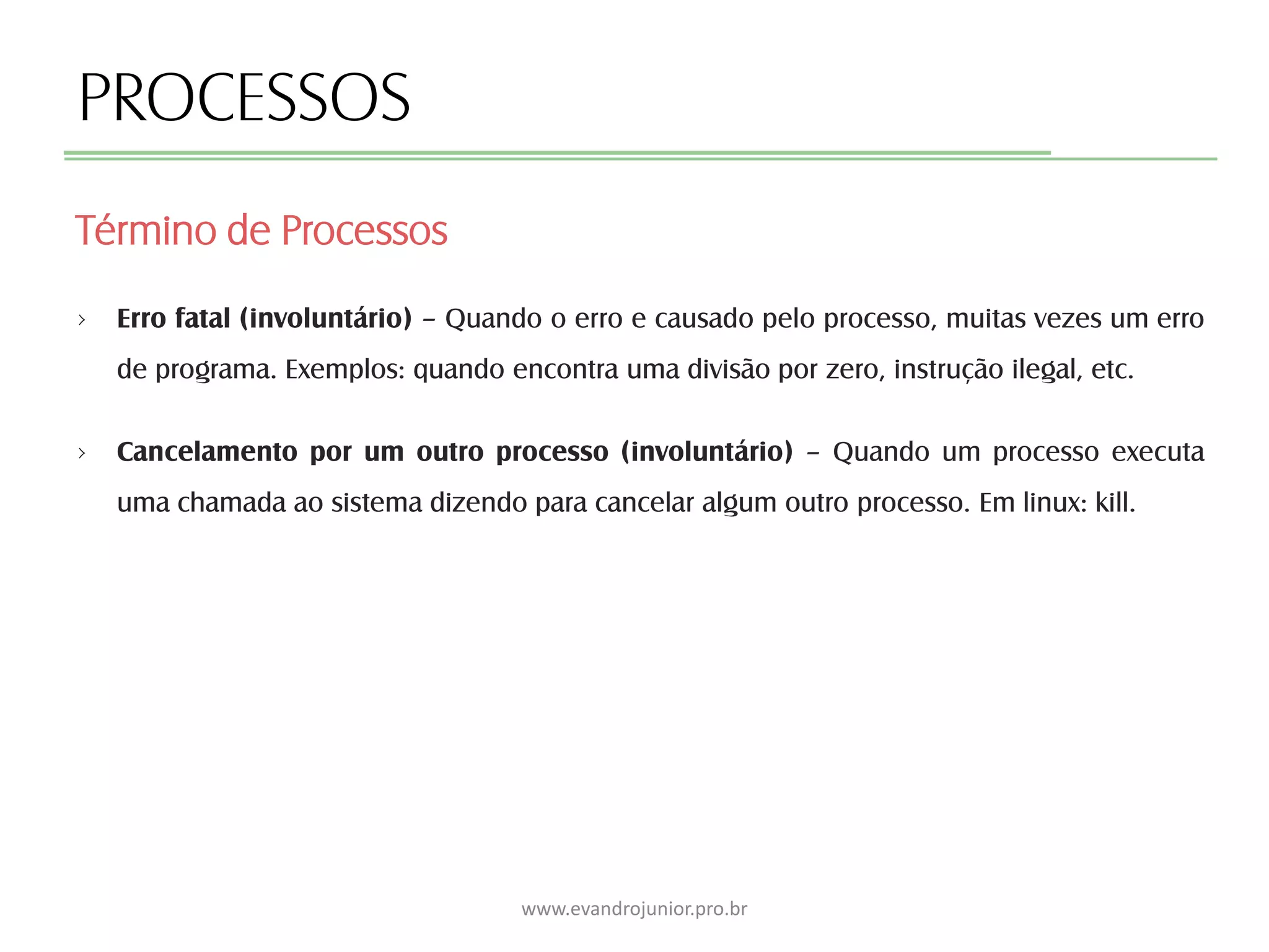PROCESSOS
› Erro fatal (involuntário) – Quando o erro e causado pelo processo, muitas vezes um erro
de programa. Exemplos: quando encontra uma divisão por zero, instrução ilegal, etc.
› Cancelamento por um outro processo (involuntário) – Quando um processo executa
uma chamada ao sistema dizendo para cancelar algum outro processo. Em linux: kill.
Término de Processos
www.evandrojunior.pro.br
 