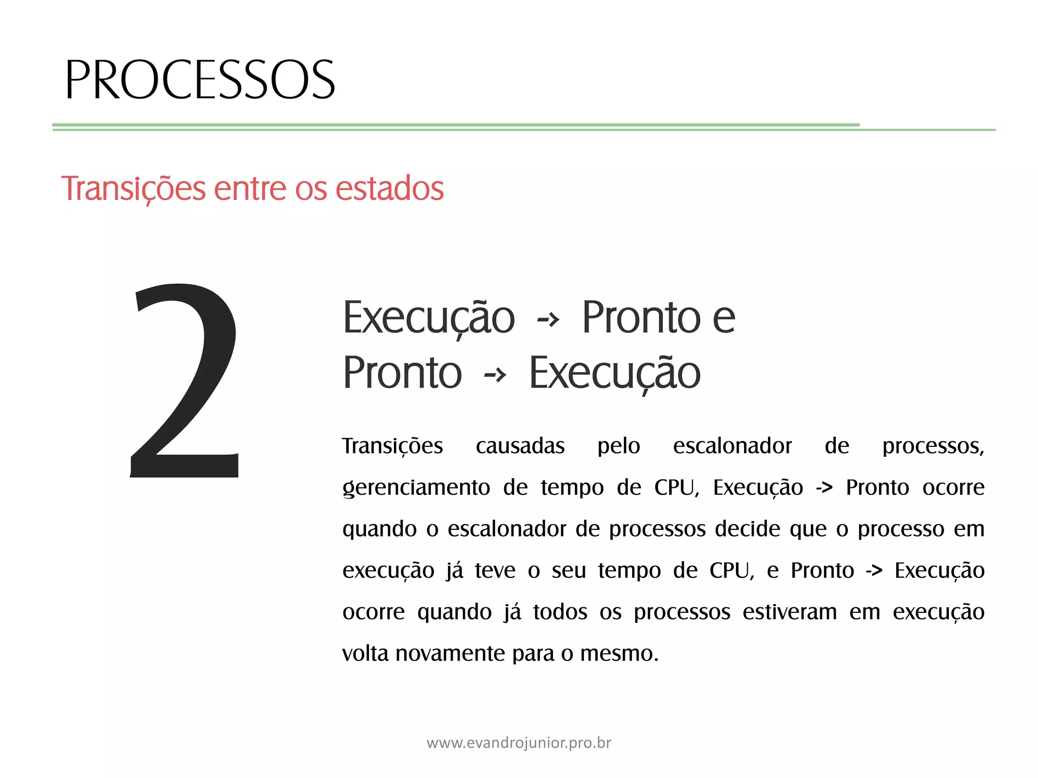 2
PROCESSOS
Transições causadas pelo escalonador de processos,
gerenciamento de tempo de CPU, Execução -> Pronto ocorre
quando o escalonador de processos decide que o processo em
execução já teve o seu tempo de CPU, e Pronto -> Execução
ocorre quando já todos os processos estiveram em execução
volta novamente para o mesmo.
Transições entre os estados
www.evandrojunior.pro.br
Execução -› Pronto e
Pronto -› Execução
 