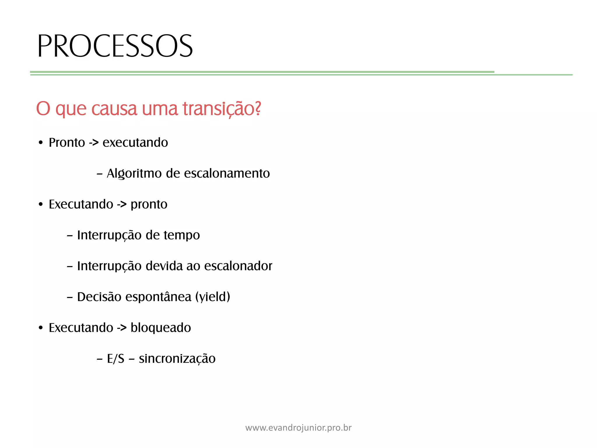 PROCESSOS
O que causa uma transição?
www.evandrojunior.pro.br
• Pronto -> executando
– Algoritmo de escalonamento
• Executando -> pronto
– Interrupção de tempo
– Interrupção devida ao escalonador
– Decisão espontânea (yield)
• Executando -> bloqueado
– E/S – sincronização
 
