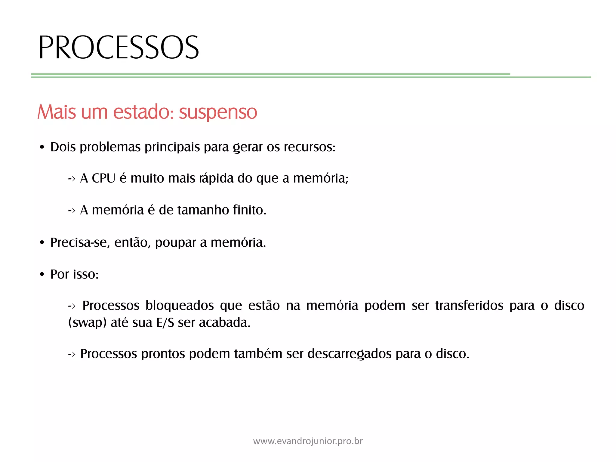 PROCESSOS
Mais um estado: suspenso
www.evandrojunior.pro.br
• Dois problemas principais para gerar os recursos:
-› A CPU é muito mais rápida do que a memória;
-› A memória é de tamanho finito.
• Precisa-se, então, poupar a memória.
• Por isso:
-› Processos bloqueados que estão na memória podem ser transferidos para o disco
(swap) até sua E/S ser acabada.
-› Processos prontos podem também ser descarregados para o disco.
 